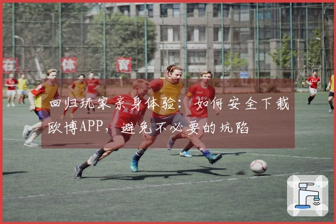 回归玩家亲身体验:如何安全下载欧博APP,避免不必要的坑陷
